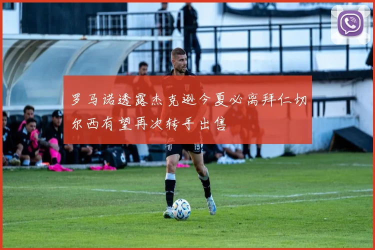 罗马诺透露杰克逊今夏必离拜仁切尔西有望再次转手出售