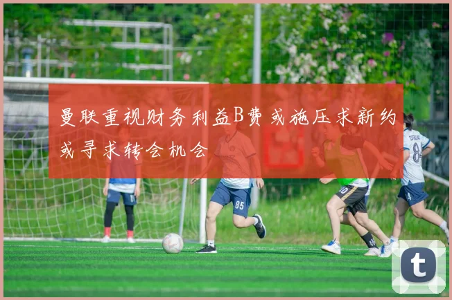 曼联重视财务利益B费或施压求新约或寻求转会机会