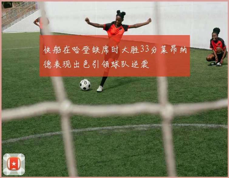 快船在哈登缺席时大胜33分莱昂纳德表现出色引领球队逆袭