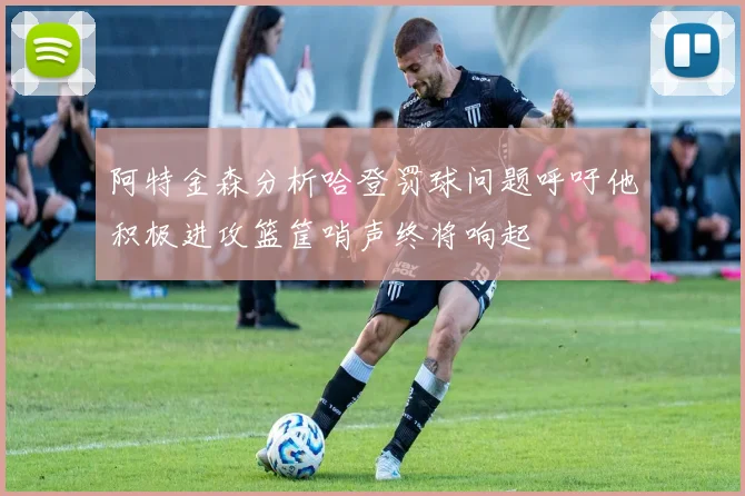 阿特金森分析哈登罚球问题呼吁他积极进攻篮筐哨声终将响起