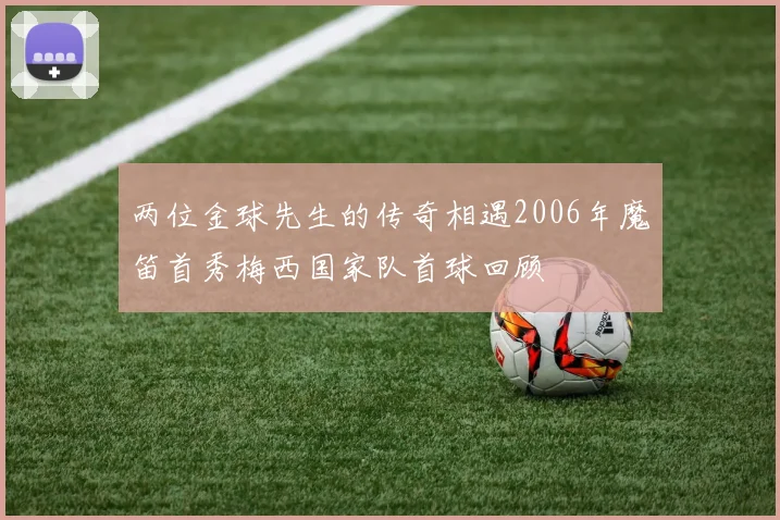 两位金球先生的传奇相遇2006年魔笛首秀梅西国家队首球回顾