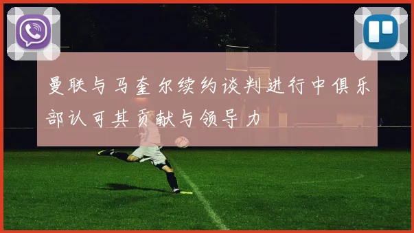 曼联与马奎尔续约谈判进行中俱乐部认可其贡献与领导力