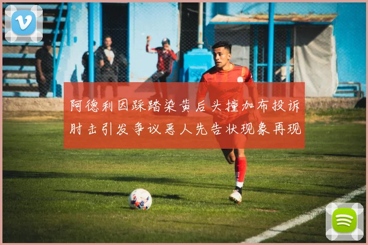 阿德利因踩踏染黄后头撞加布投诉肘击引发争议恶人先告状现象再现