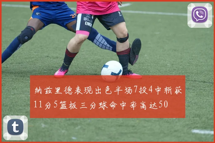 纳兹里德表现出色半场7投4中斩获11分5篮板三分球命中率高达50