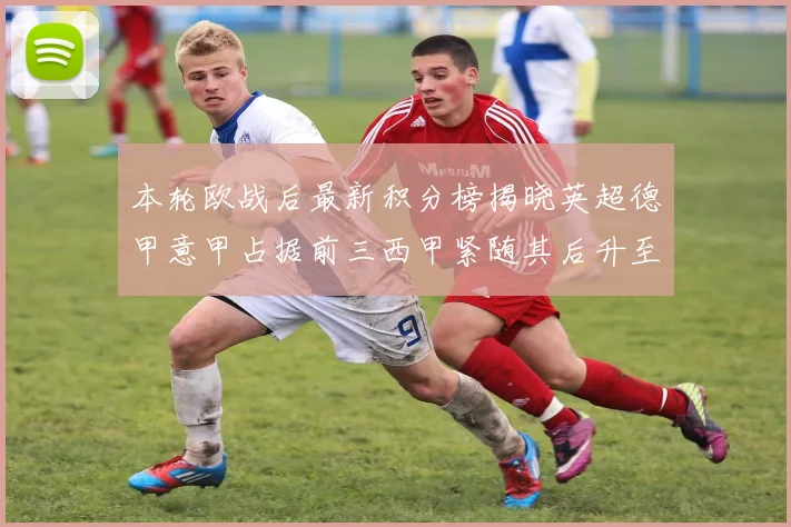 本轮欧战后最新积分榜揭晓英超德甲意甲占据前三西甲紧随其后升至第四