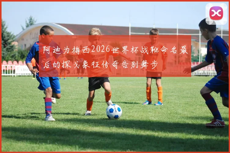 阿迪为梅西2026世界杯战靴命名最后的探戈象征传奇告别舞步