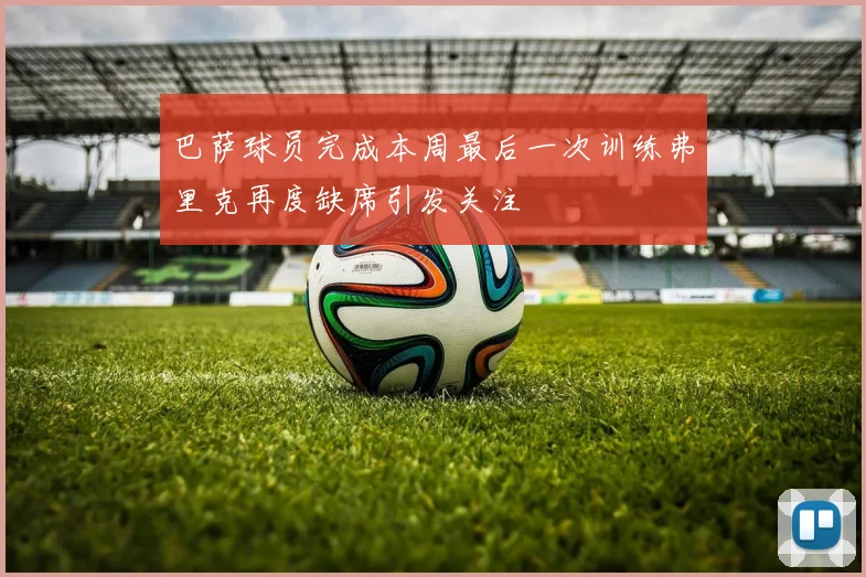 巴萨球员完成本周最后一次训练弗里克再度缺席引发关注