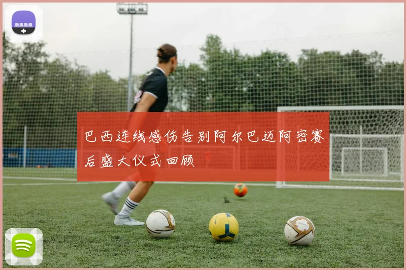 巴西连线感伤告别阿尔巴迈阿密赛后盛大仪式回顾