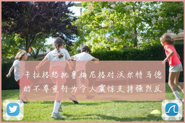 卡拉格怒批鲁梅尼格对沃尔特马德的不尊重行为令人震惊支持强烈反击