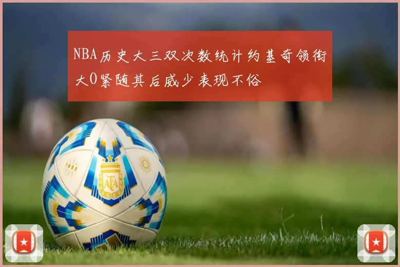 NBA历史大三双次数统计约基奇领衔大O紧随其后威少表现不俗