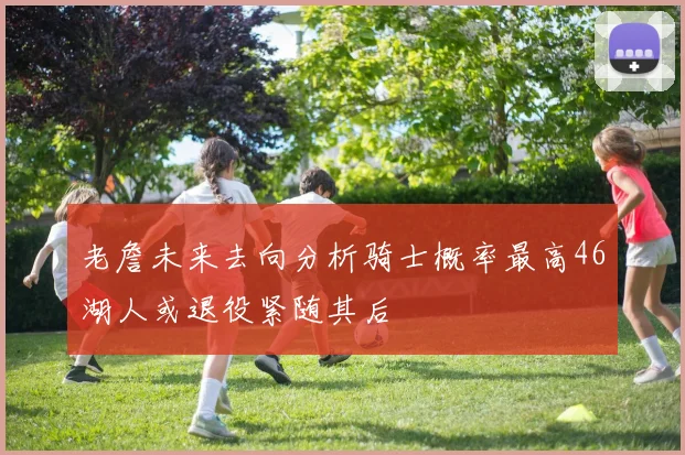 老詹未来去向分析骑士概率最高46湖人或退役紧随其后