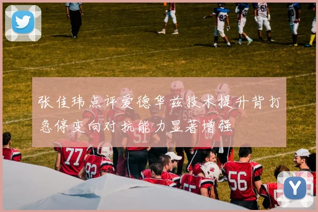 张佳玮点评爱德华兹技术提升背打急停变向对抗能力显著增强