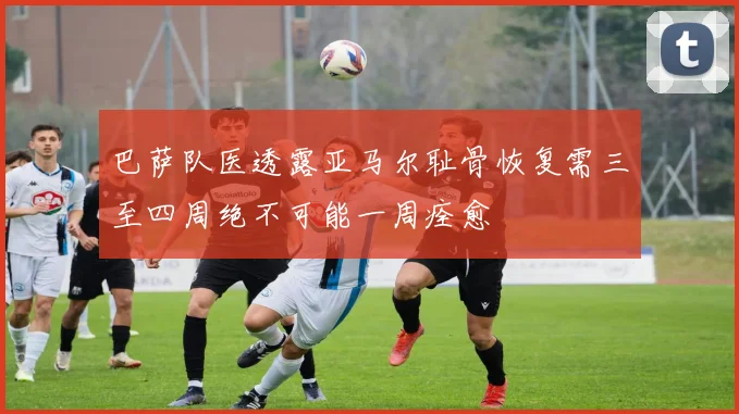 巴萨队医透露亚马尔耻骨恢复需三至四周绝不可能一周痊愈