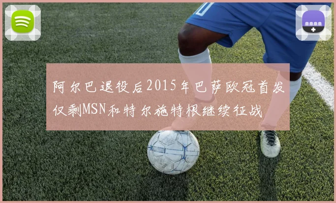 阿尔巴退役后2015年巴萨欧冠首发仅剩MSN和特尔施特根继续征战