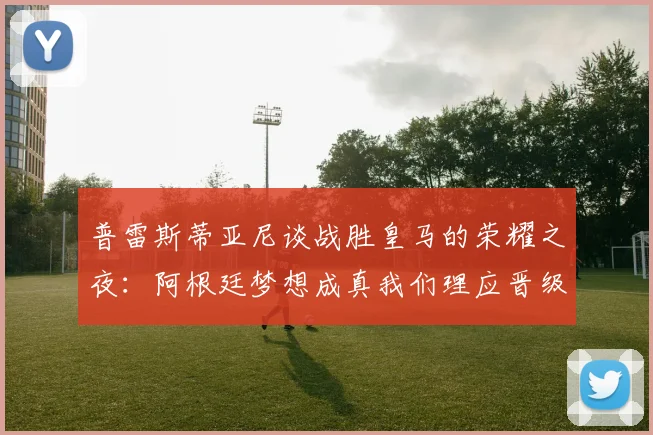 普雷斯蒂亚尼谈战胜皇马的荣耀之夜：阿根廷梦想成真我们理应晋级