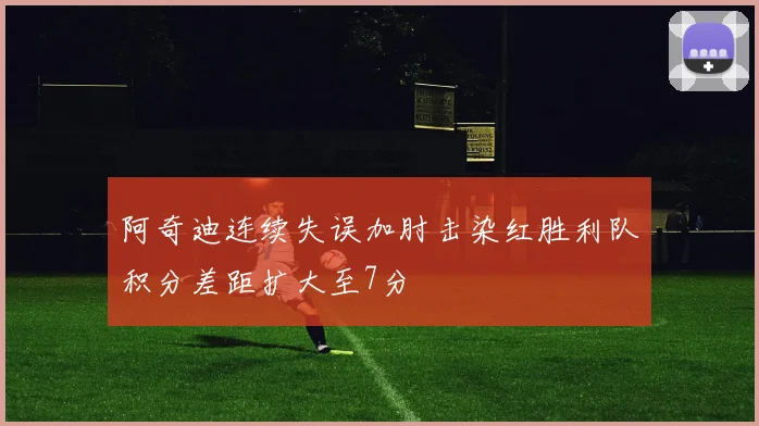 阿奇迪连续失误加肘击染红胜利队积分差距扩大至7分
