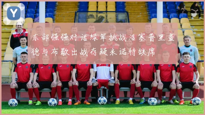 东部强强对话绿军挑战活塞普里查德与布歇出战存疑米诺特缺席