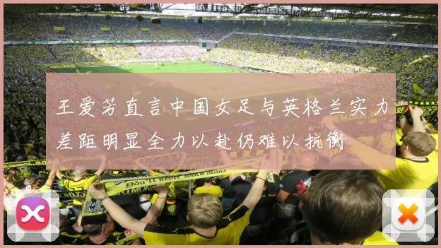 王爱芳直言中国女足与英格兰实力差距明显全力以赴仍难以抗衡