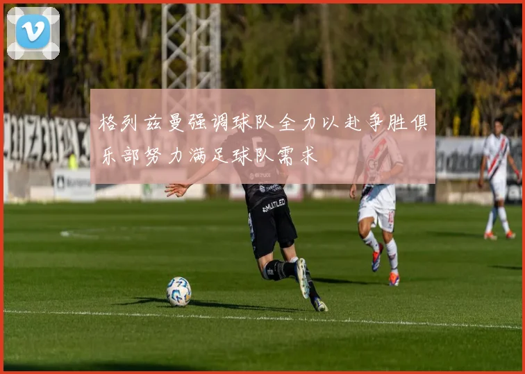 格列兹曼强调球队全力以赴争胜俱乐部努力满足球队需求
