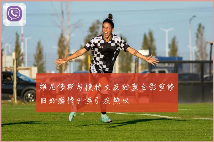 维尼修斯与模特女友甜蜜合影重修旧好感情升温引发热议