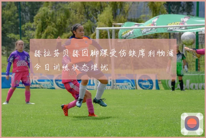 赫拉芬贝赫因脚踝受伤缺席利物浦今日训练状态堪忧