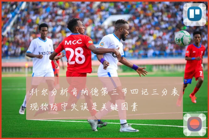 科尔分析肯纳德第三节四记三分表现称防守失误是关键因素