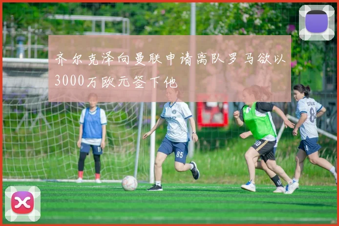 齐尔克泽向曼联申请离队罗马欲以3000万欧元签下他