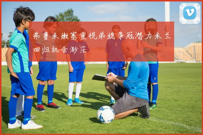 弗鲁米嫩塞重视弟媳争冠潜力米兰回归机会渺茫