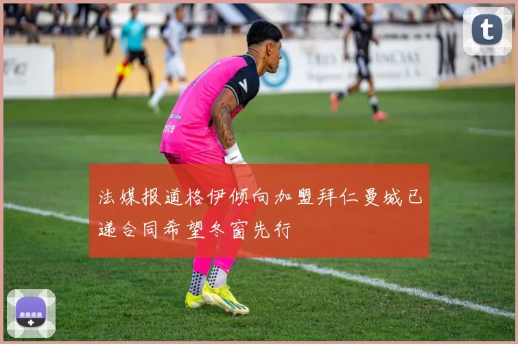 法媒报道格伊倾向加盟拜仁曼城已递合同希望冬窗先行