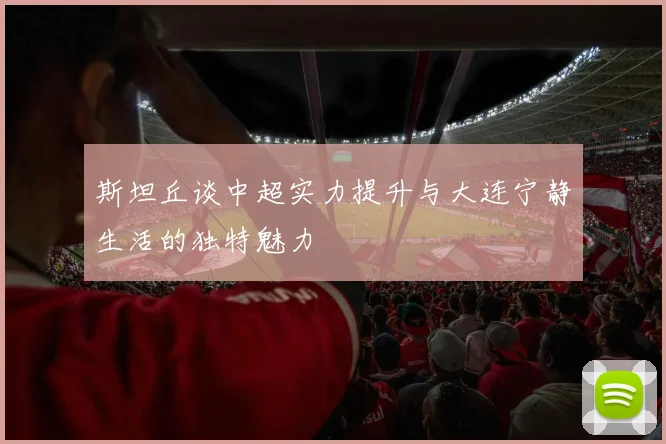 斯坦丘谈中超实力提升与大连宁静生活的独特魅力