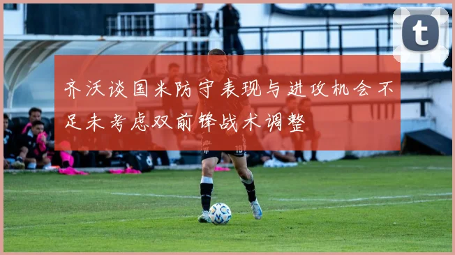 齐沃谈国米防守表现与进攻机会不足未考虑双前锋战术调整